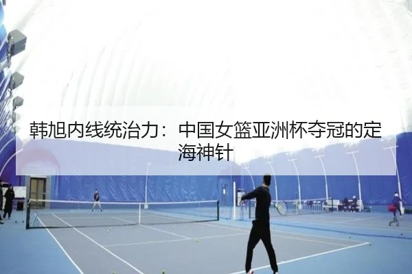 韩旭内线统治力：中国女篮亚洲杯夺冠的定海神针